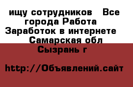 ищу сотрудников - Все города Работа » Заработок в интернете   . Самарская обл.,Сызрань г.